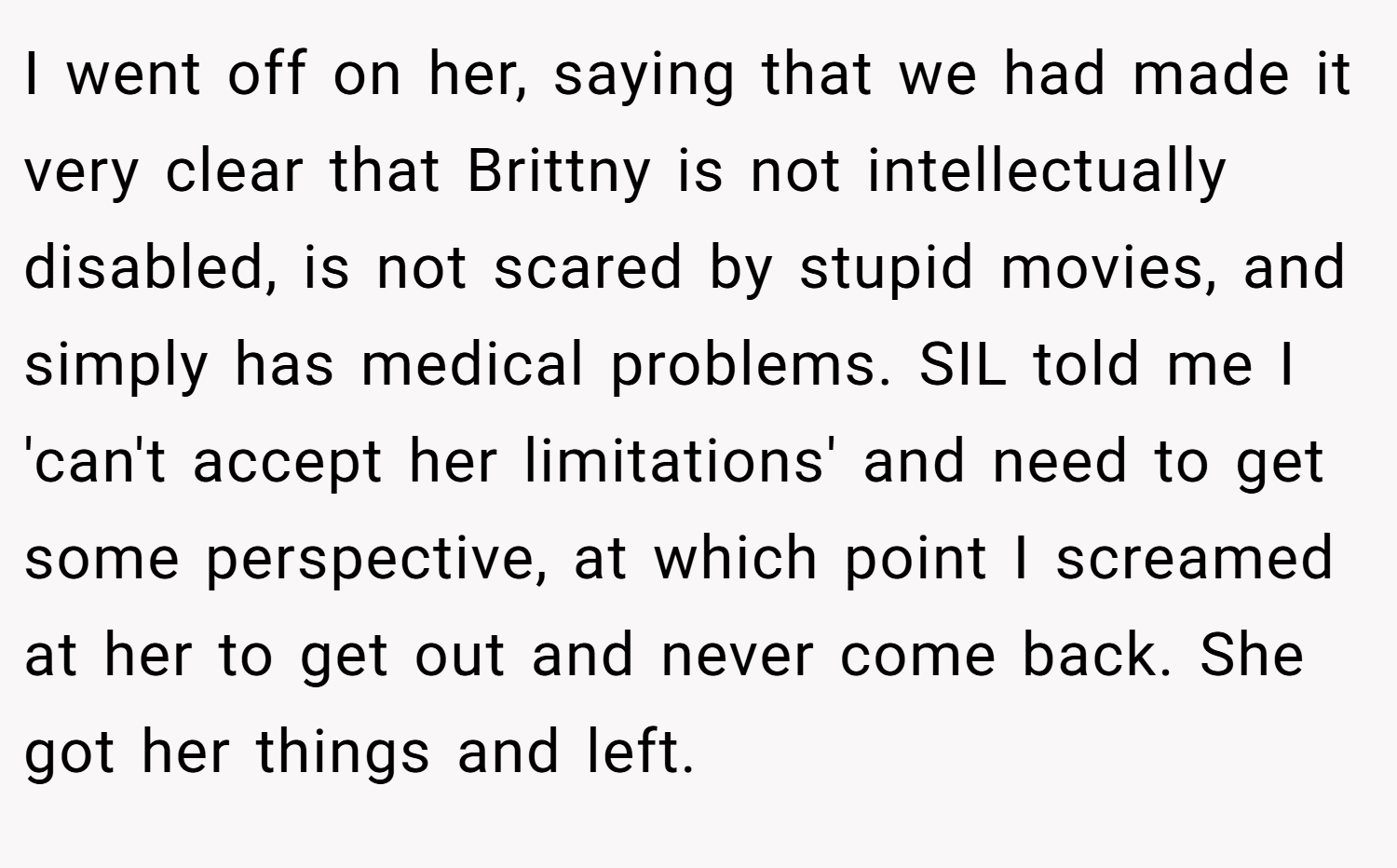 I went off on her, saying that we had made it very clear that Brittny is not intellectually disabled, is not scared by stupid movies, and simply has medical problems. SIL told me I 'can't accept her limitations' and need to get some perspective, at which point I screamed at her to get out and never come back. She got her things and left.