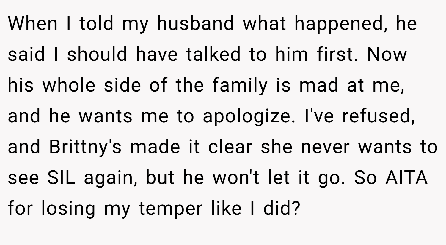 When I told my husband what happened, he said I should have talked to him first. Now his whole side of the family is mad at me, and he wants me to apologize. I've refused, and Brittny's made it clear she never wants to see SIL again, but he won't let it go. So AITA for losing my temper like I did?