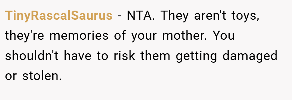 TinyRascalSaurus − NTA. They aren't toys, they're memories of your mother. You shouldn't have to risk them getting damaged or stolen.