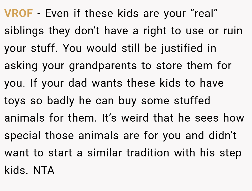 VROF − Even if these kids are your “real” siblings they don’t have a right to use or ruin your stuff. You would still be justified in asking your grandparents to store them for you. If your dad wants these kids to have toys so badly he can buy some stuffed animals for them. It’s weird that he sees how special those animals are for you and didn’t want to start a similar tradition with his step kids. NTA