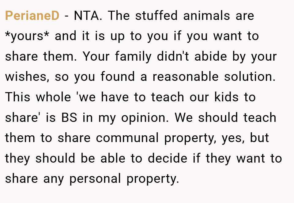 PerianeD − NTA. The stuffed animals are *yours* and it is up to you if you want to share them. Your family didn't abide by your wishes, so you found a reasonable solution. This whole 'we have to teach our kids to share' is BS in my opinion. We should teach them to share communal property, yes, but they should be able to decide if they want to share any personal property.