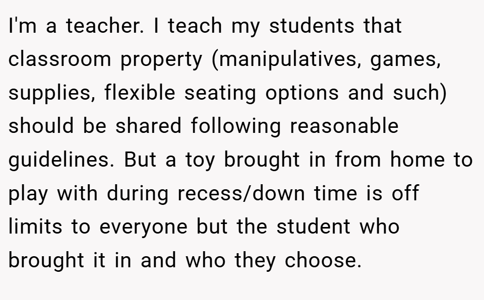 I'm a teacher. I teach my students that classroom property (manipulatives, games, supplies, flexible seating options and such) should be shared following reasonable guidelines. But a toy brought in from home to play with during recess/down time is off limits to everyone but the student who brought it in and who they choose.