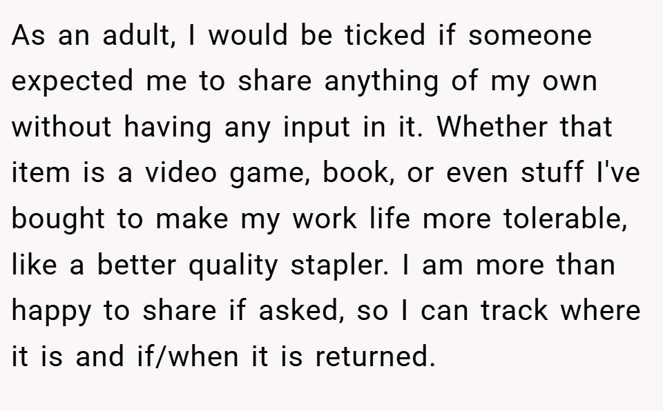 As an adult, I would be ticked if someone expected me to share anything of my own without having any input in it. Whether that item is a video game, book, or even stuff I've bought to make my work life more tolerable, like a better quality stapler. I am more than happy to share if asked, so I can track where it is and if/when it is returned.
