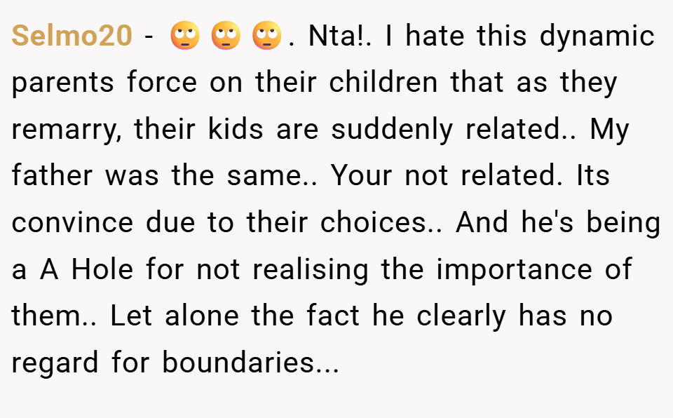 Selmo20 − 🙄🙄🙄. Nta!. I hate this dynamic parents force on their children that as they remarry, their kids are suddenly related.. My father was the same.. Your not related. Its convince due to their choices.. And he's being a A Hole for not realising the importance of them.. Let alone the fact he clearly has no regard for boundaries...