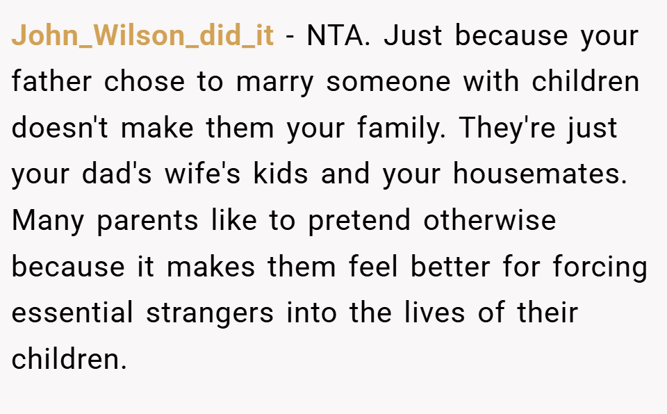 John_Wilson_did_it − NTA. Just because your father chose to marry someone with children doesn't make them your family. They're just your dad's wife's kids and your housemates. Many parents like to pretend otherwise because it makes them feel better for forcing essential strangers into the lives of their children.