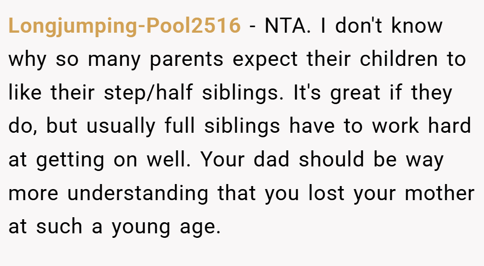 Longjumping-Pool2516 − NTA. I don't know why so many parents expect their children to like their step/half siblings. It's great if they do, but usually full siblings have to work hard at getting on well. Your dad should be way more understanding that you lost your mother at such a young age.