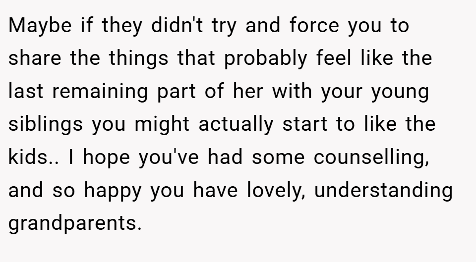 Maybe if they didn't try and force you to share the things that probably feel like the last remaining part of her with your young siblings you might actually start to like the kids.. I hope you've had some counselling, and so happy you have lovely, understanding grandparents.