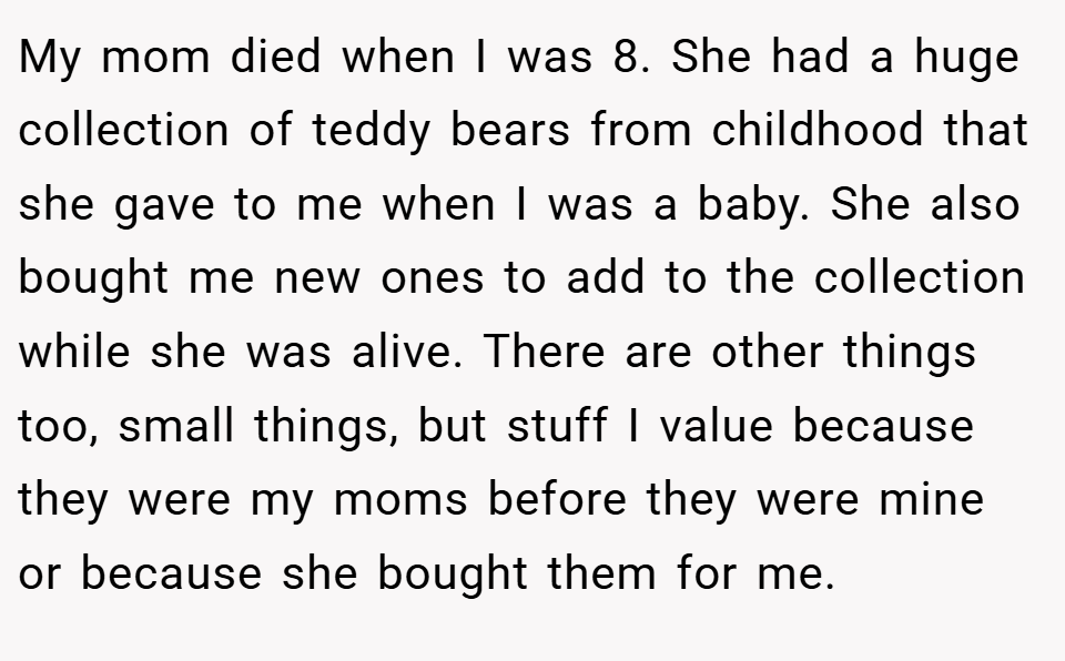 My mom died when I was 8. She had a huge collection of teddy bears from childhood that she gave to me when I was a baby. She also bought me new ones to add to the collection while she was alive. There are other things too, small things, but stuff I value because they were my moms before they were mine or because she bought them for me.