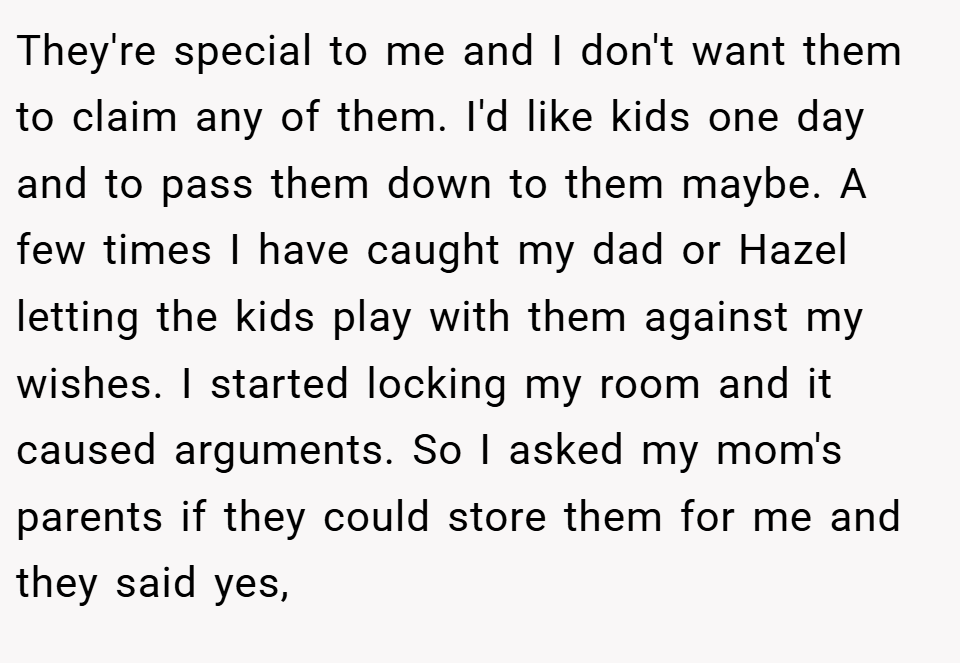 They're special to me and I don't want them to claim any of them. I'd like kids one day and to pass them down to them maybe. A few times I have caught my dad or Hazel letting the kids play with them against my wishes. I started locking my room and it caused arguments. So I asked my mom's parents if they could store them for me and they said yes,