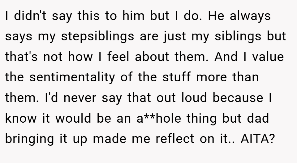 I didn't say this to him but I do. He always says my stepsiblings are just my siblings but that's not how I feel about them. And I value the sentimentality of the stuff more than them. I'd never say that out loud because I know it would be an a**hole thing but dad bringing it up made me reflect on it.. AITA?