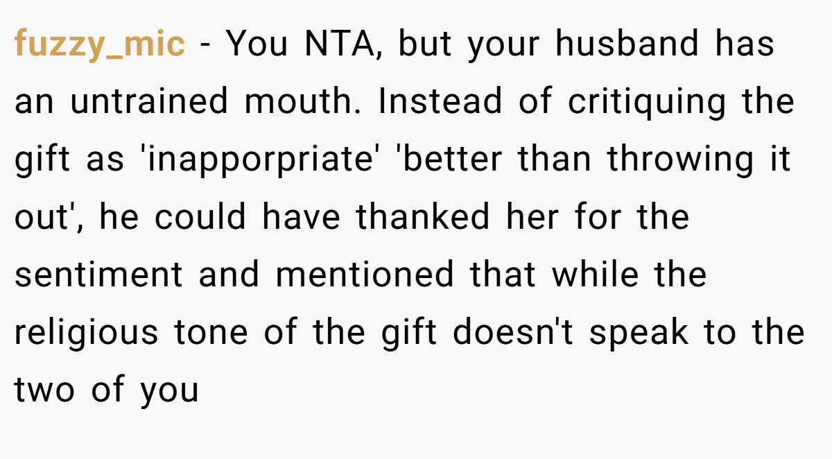 fuzzy_mic − You NTA, but your husband has an untrained mouth. Instead of critiquing the gift as 'inapporpriate' 'better than throwing it out', he could have thanked her for the sentiment and mentioned that while the religious tone of the gift doesn't speak to the two of you