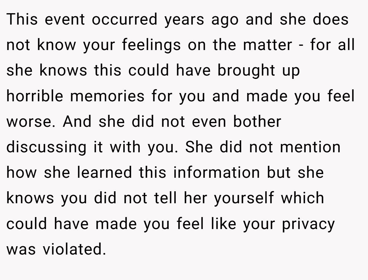 This event occurred years ago and she does not know your feelings on the matter - for all she knows this could have brought up horrible memories for you and made you feel worse. And she did not even bother discussing it with you. She did not mention how she learned this information but she knows you did not tell her yourself which could have made you feel like your privacy was violated.