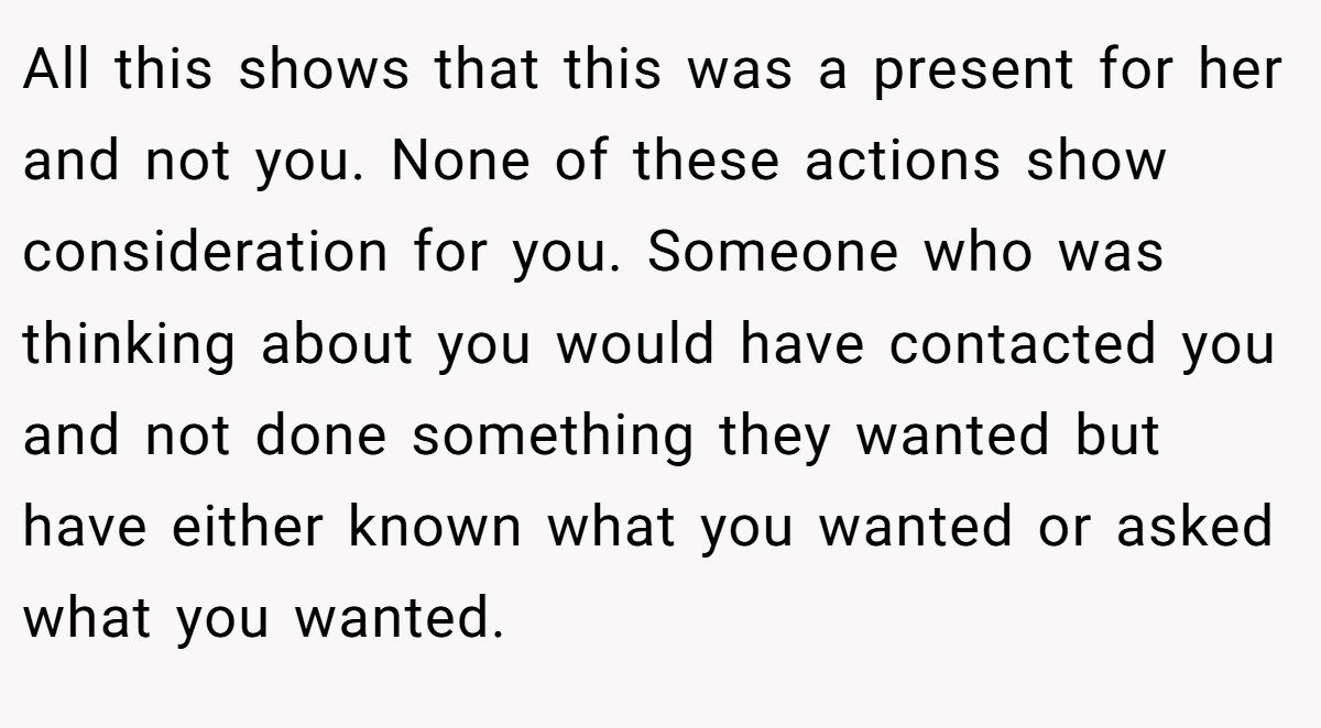 All this shows that this was a present for her and not you. None of these actions show consideration for you. Someone who was thinking about you would have contacted you and not done something they wanted but have either known what you wanted or asked what you wanted.