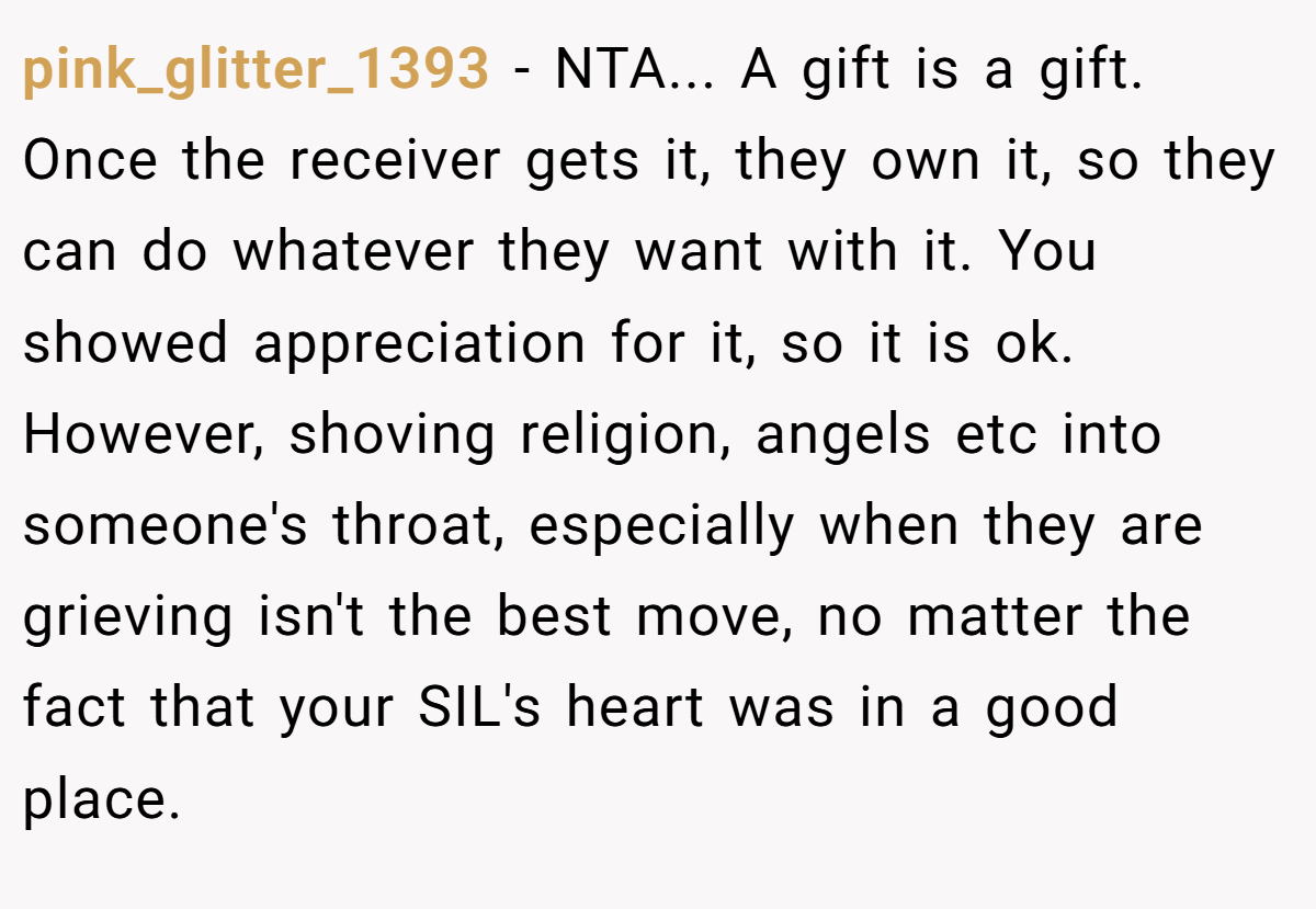 pink_glitter_1393 − NTA... A gift is a gift. Once the receiver gets it, they own it, so they can do whatever they want with it. You showed appreciation for it, so it is ok. However, shoving religion, angels etc into someone's throat, especially when they are grieving isn't the best move, no matter the fact that your SIL's heart was in a good place.