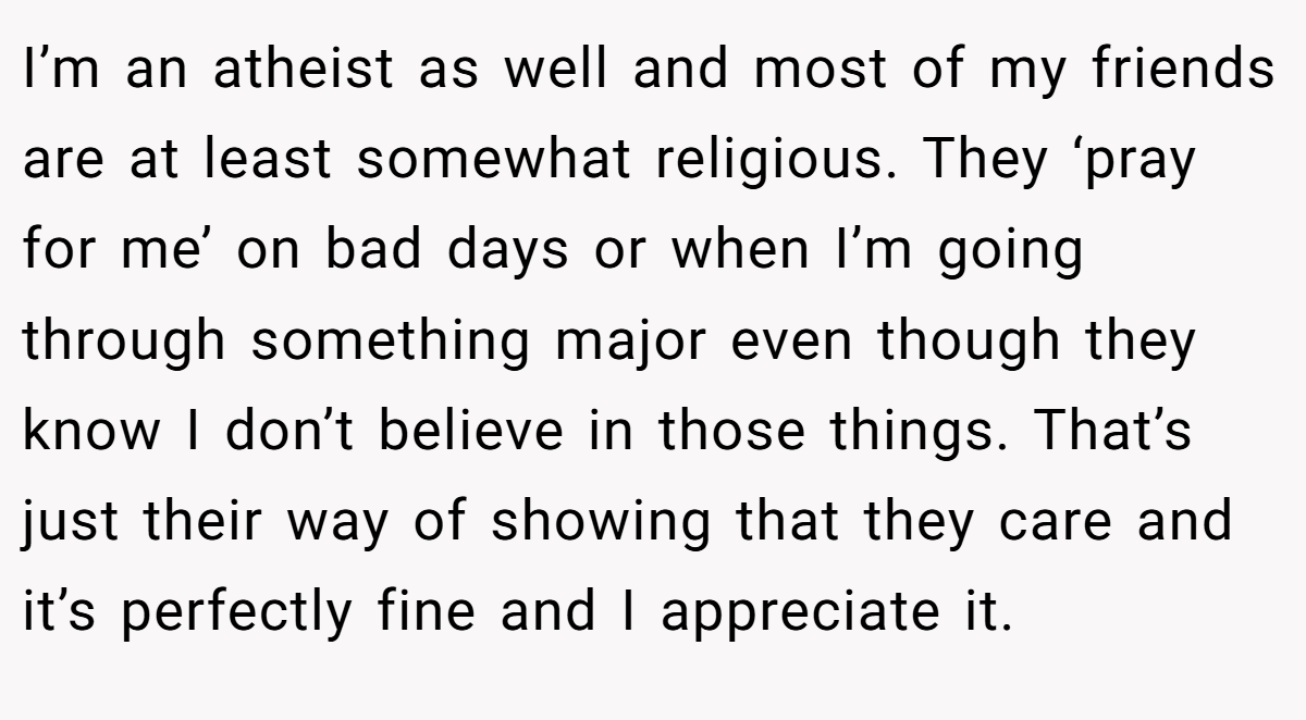 I’m an atheist as well and most of my friends are at least somewhat religious. They ‘pray for me’ on bad days or when I’m going through something major even though they know I don’t believe in those things. That’s just their way of showing that they care and it’s perfectly fine and I appreciate it.