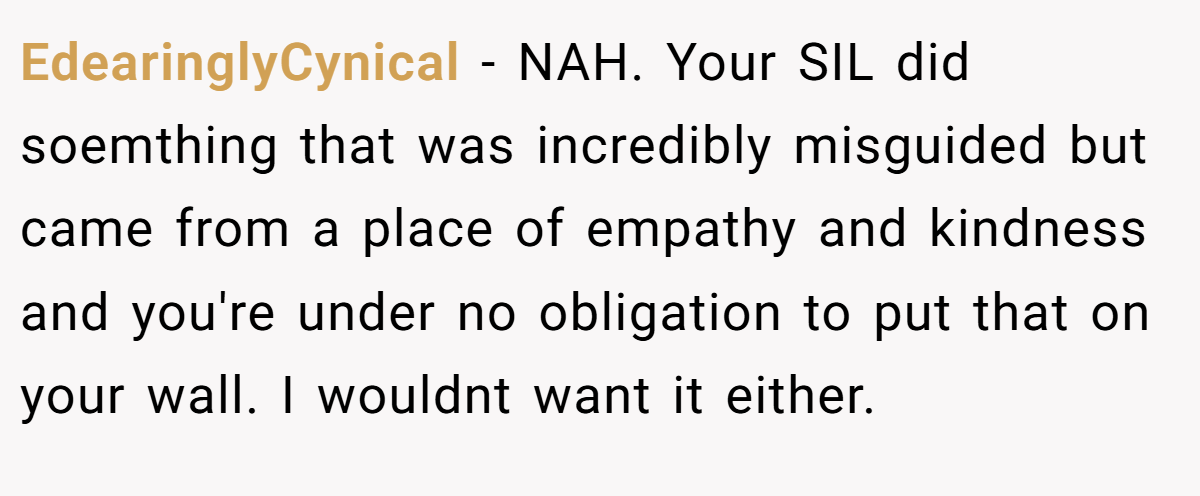EdearinglyCynical − NAH. Your SIL did soemthing that was incredibly misguided but came from a place of empathy and kindness and you're under no obligation to put that on your wall. I wouldnt want it either.