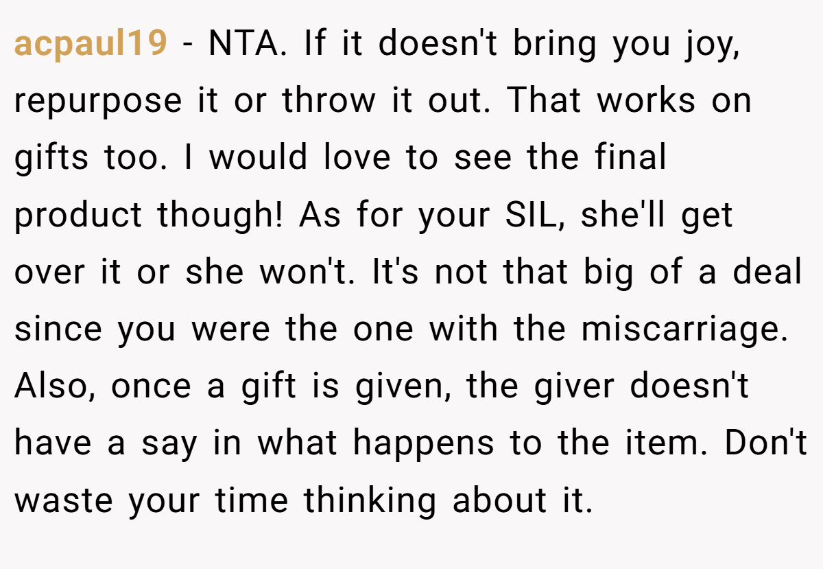 acpaul19 − NTA. If it doesn't bring you joy, repurpose it or throw it out. That works on gifts too. I would love to see the final product though! As for your SIL, she'll get over it or she won't. It's not that big of a deal since you were the one with the miscarriage. Also, once a gift is given, the giver doesn't have a say in what happens to the item. Don't waste your time thinking about it.