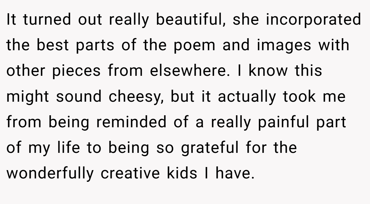 It turned out really beautiful, she incorporated the best parts of the poem and images with other pieces from elsewhere. I know this might sound cheesy, but it actually took me from being reminded of a really painful part of my life to being so grateful for the wonderfully creative kids I have.