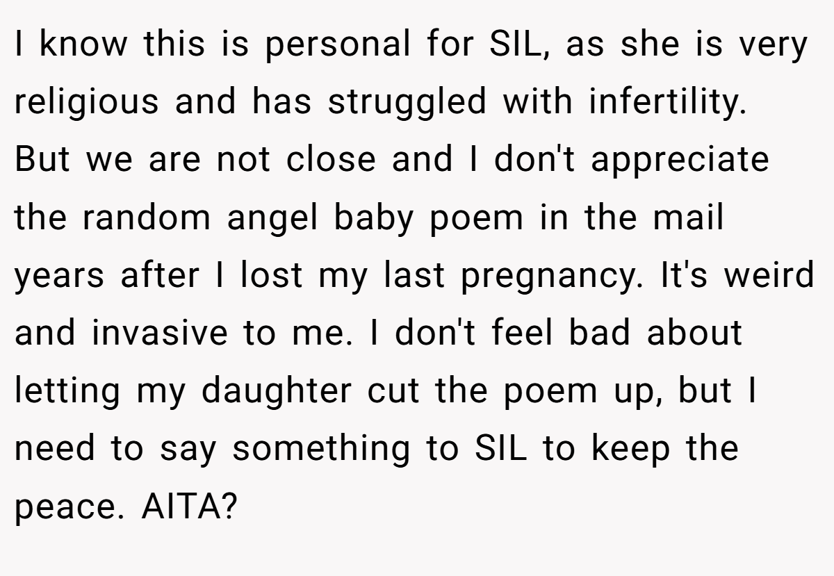 I know this is personal for SIL, as she is very religious and has struggled with infertility. But we are not close and I don't appreciate the random angel baby poem in the mail years after I lost my last pregnancy. It's weird and invasive to me. I don't feel bad about letting my daughter cut the poem up, but I need to say something to SIL to keep the peace. AITA?