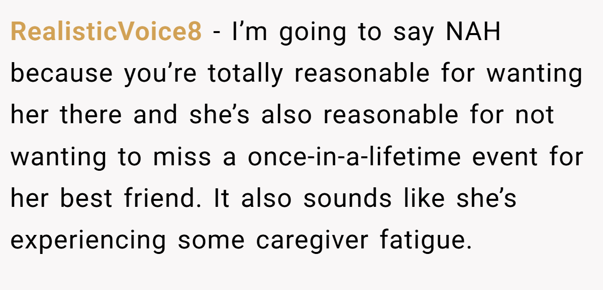 RealisticVoice8 − I’m going to say NAH because you’re totally reasonable for wanting her there and she’s also reasonable for not wanting to miss a once-in-a-lifetime event for her best friend. It also sounds like she’s experiencing some caregiver fatigue.