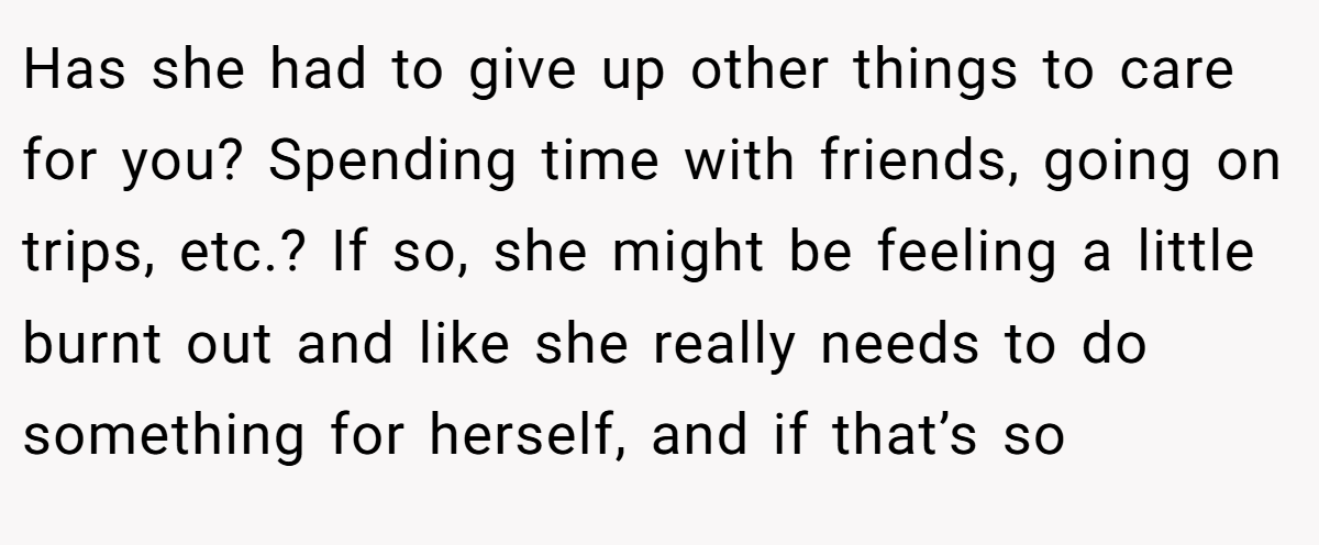 Has she had to give up other things to care for you? Spending time with friends, going on trips, etc.? If so, she might be feeling a little burnt out and like she really needs to do something for herself, and if that’s so