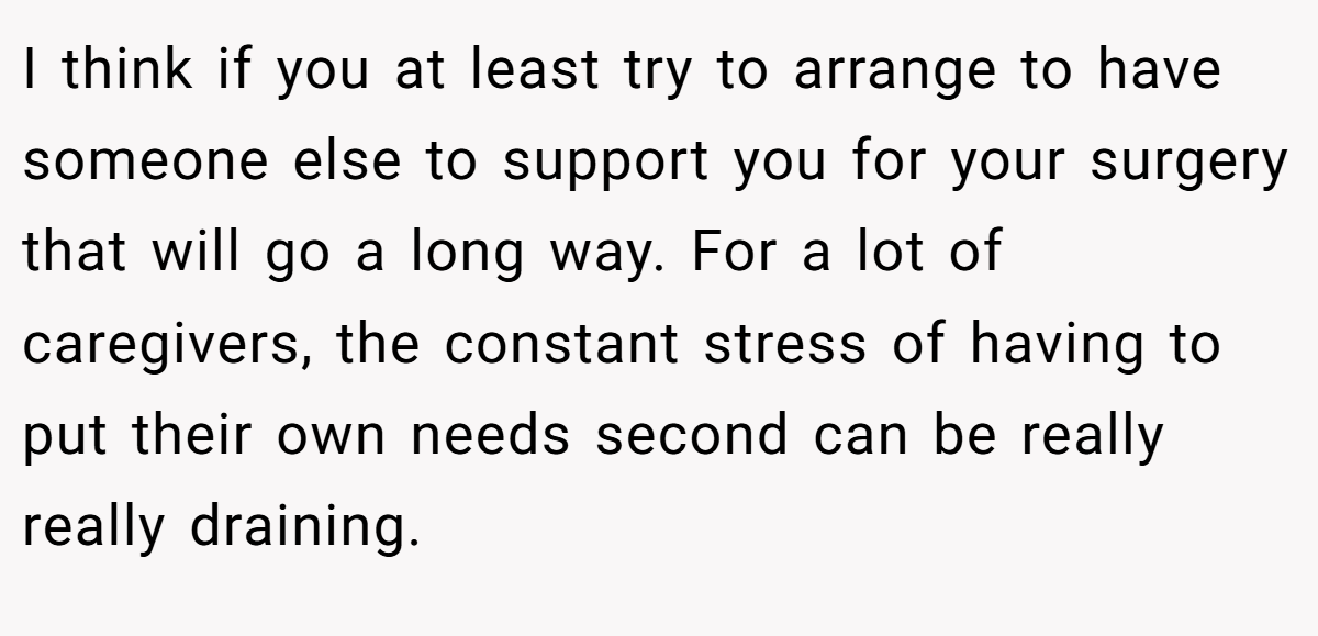 I think if you at least try to arrange to have someone else to support you for your surgery that will go a long way. For a lot of caregivers, the constant stress of having to put their own needs second can be really really draining.