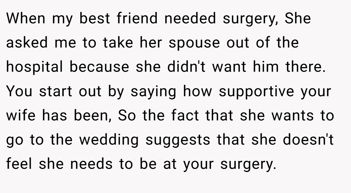 When my best friend needed surgery, She asked me to take her spouse out of the hospital because she didn't want him there. You start out by saying how supportive your wife has been, So the fact that she wants to go to the wedding suggests that she doesn't feel she needs to be at your surgery.
