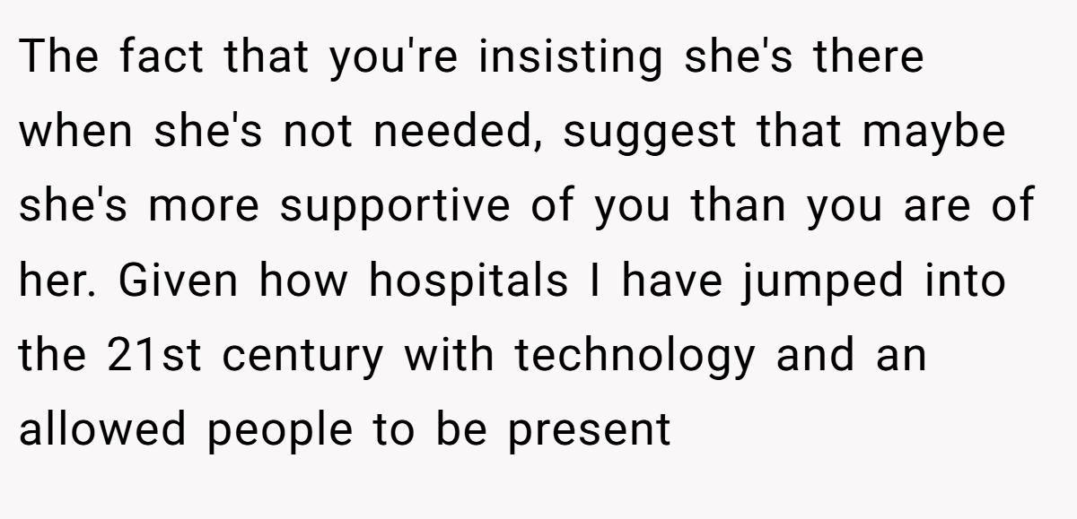 The fact that you're insisting she's there when she's not needed, suggest that maybe she's more supportive of you than you are of her. Given how hospitals I have jumped into the 21st century with technology and an allowed people to be present