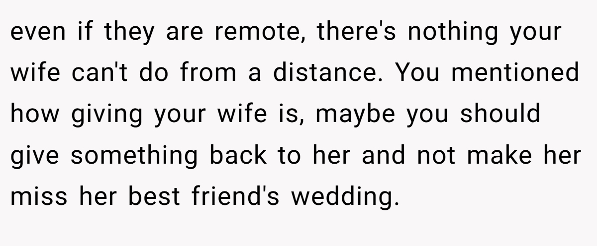 even if they are remote, there's nothing your wife can't do from a distance. You mentioned how giving your wife is, maybe you should give something back to her and not make her miss her best friend's wedding.