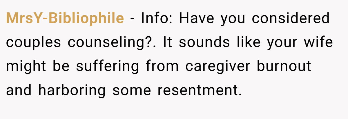 MrsY-Bibliophile − Info: Have you considered couples counseling?. It sounds like your wife might be suffering from caregiver burnout and harboring some resentment.