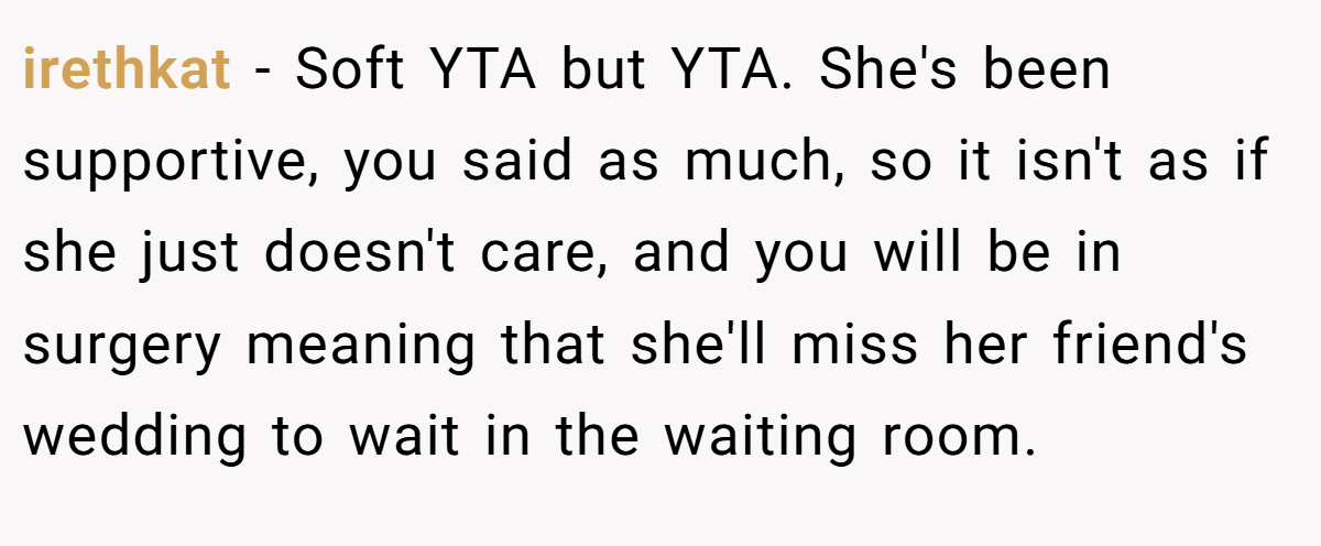 irethkat − Soft YTA but YTA. She's been supportive, you said as much, so it isn't as if she just doesn't care, and you will be in surgery meaning that she'll miss her friend's wedding to wait in the waiting room.