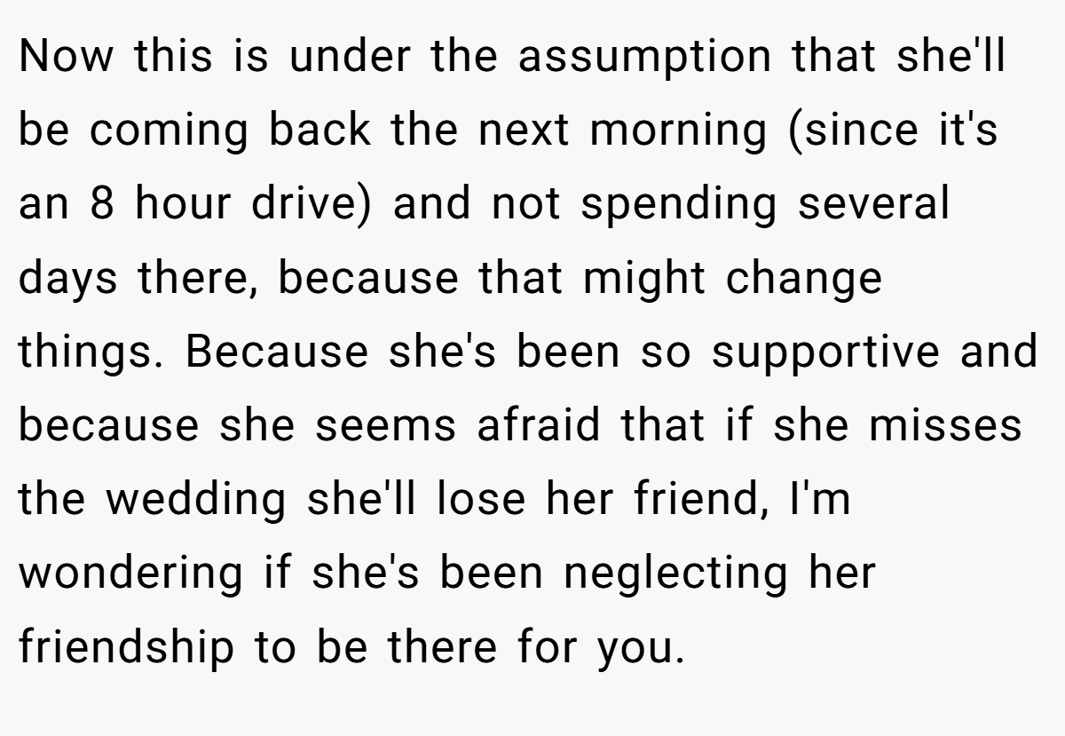 Now this is under the assumption that she'll be coming back the next morning (since it's an 8 hour drive) and not spending several days there, because that might change things. Because she's been so supportive and because she seems afraid that if she misses the wedding she'll lose her friend, I'm wondering if she's been neglecting her friendship to be there for you.