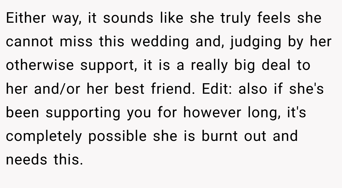 Either way, it sounds like she truly feels she cannot miss this wedding and, judging by her otherwise support, it is a really big deal to her and/or her best friend. Edit: also if she's been supporting you for however long, it's completely possible she is burnt out and needs this.