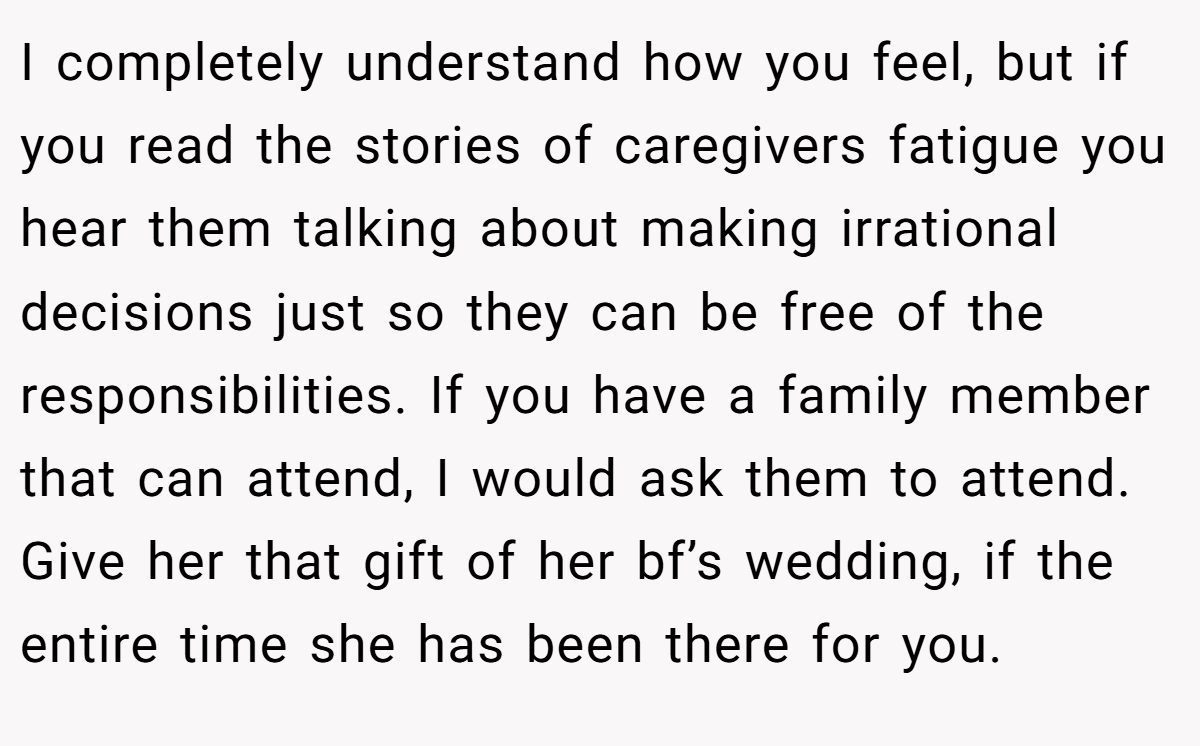 I completely understand how you feel, but if you read the stories of caregivers fatigue you hear them talking about making irrational decisions just so they can be free of the responsibilities. If you have a family member that can attend, I would ask them to attend. Give her that gift of her bf’s wedding, if the entire time she has been there for you.