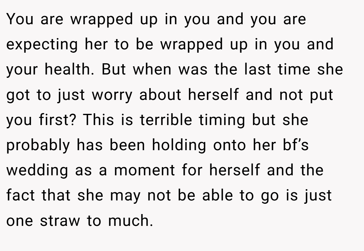 You are wrapped up in you and you are expecting her to be wrapped up in you and your health. But when was the last time she got to just worry about herself and not put you first? This is terrible timing but she probably has been holding onto her bf’s wedding as a moment for herself and the fact that she may not be able to go is just one straw to much.
