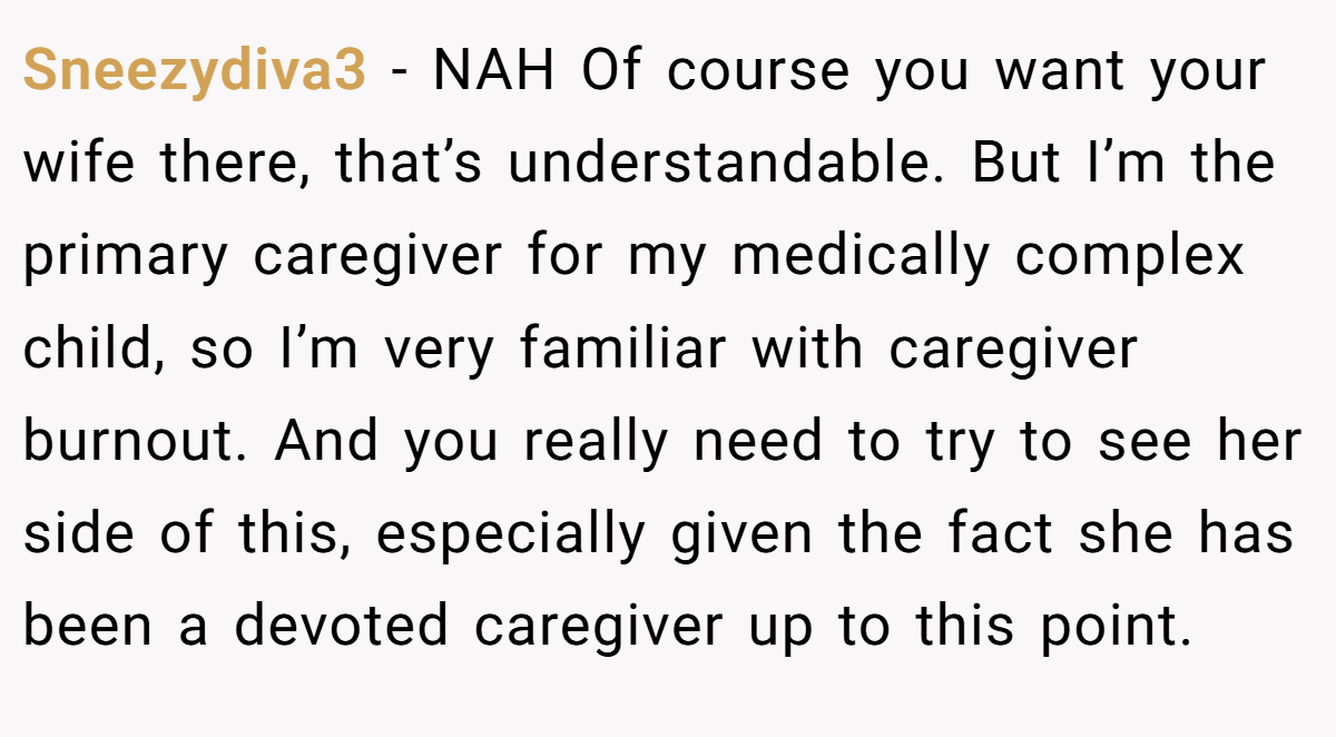 Sneezydiva3 − NAH Of course you want your wife there, that’s understandable. But I’m the primary caregiver for my medically complex child, so I’m very familiar with caregiver burnout. And you really need to try to see her side of this, especially given the fact she has been a devoted caregiver up to this point.
