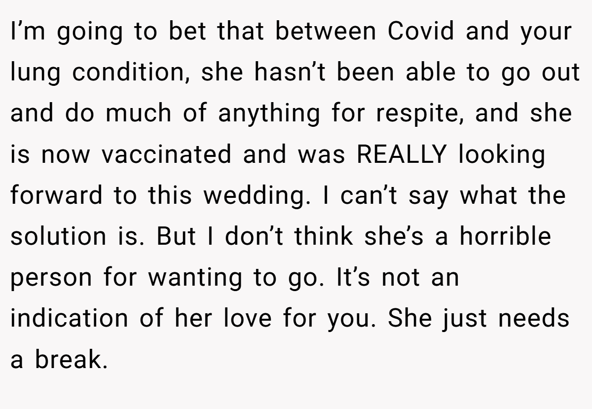 I’m going to bet that between Covid and your lung condition, she hasn’t been able to go out and do much of anything for respite, and she is now vaccinated and was REALLY looking forward to this wedding. I can’t say what the solution is. But I don’t think she’s a horrible person for wanting to go. It’s not an indication of her love for you. She just needs a break.