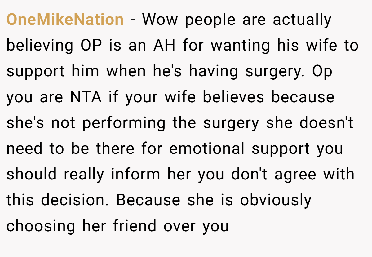 OneMikeNation − Wow people are actually believing OP is an AH for wanting his wife to support him when he's having surgery. Op you are NTA if your wife believes because she's not performing the surgery she doesn't need to be there for emotional support you should really inform her you don't agree with this decision. Because she is obviously choosing her friend over you