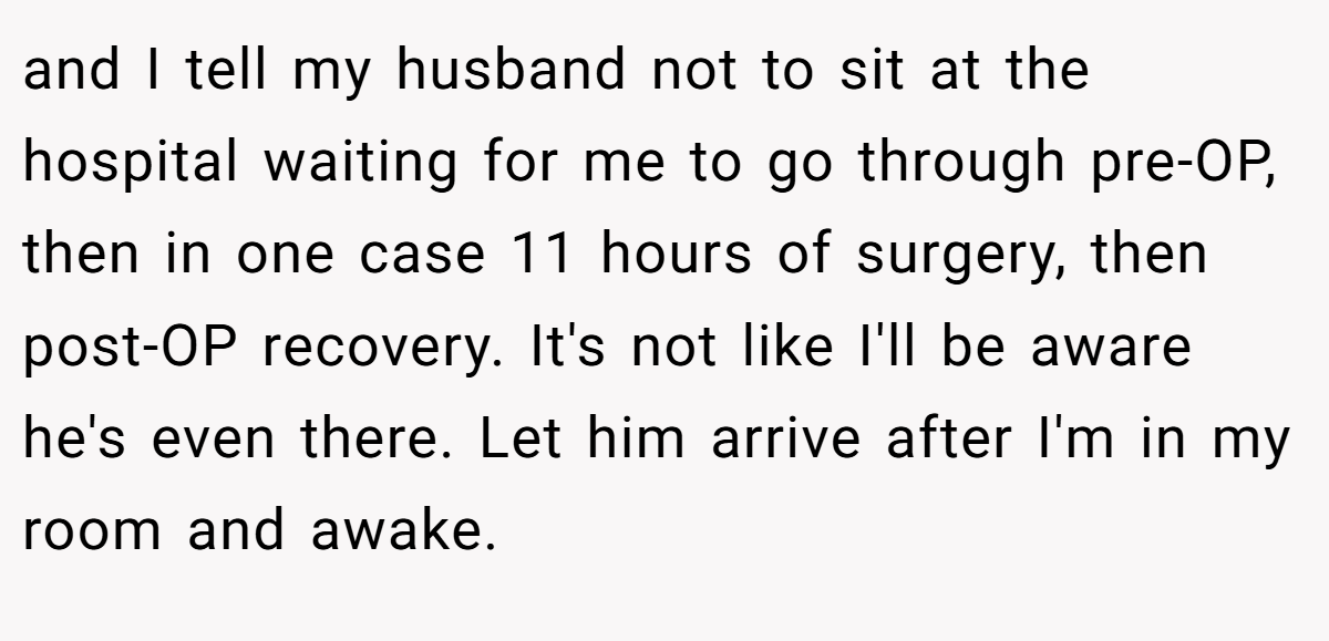 and I tell my husband not to sit at the hospital waiting for me to go through pre-OP, then in one case 11 hours of surgery, then post-OP recovery. It's not like I'll be aware he's even there. Let him arrive after I'm in my room and awake.