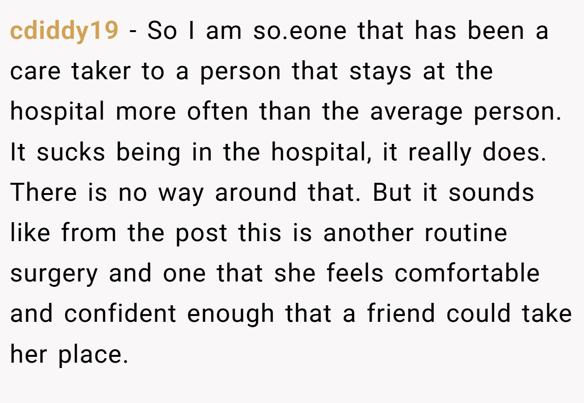 cdiddy19 − So I am so.eone that has been a care taker to a person that stays at the hospital more often than the average person. It sucks being in the hospital, it really does. There is no way around that. But it sounds like from the post this is another routine surgery and one that she feels comfortable and confident enough that a friend could take her place.