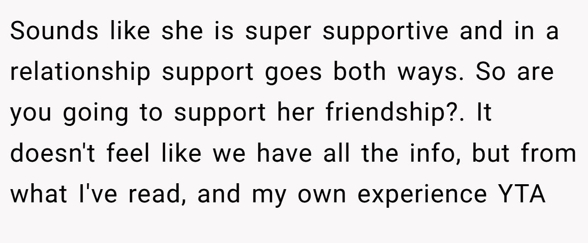 Sounds like she is super supportive and in a relationship support goes both ways. So are you going to support her friendship?. It doesn't feel like we have all the info, but from what I've read, and my own experience YTA