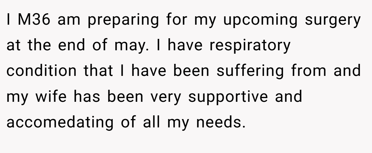 I M36 am preparing for my upcoming surgery at the end of may. I have respiratory condition that I have been suffering from and my wife has been very supportive and accomedating of all my needs.