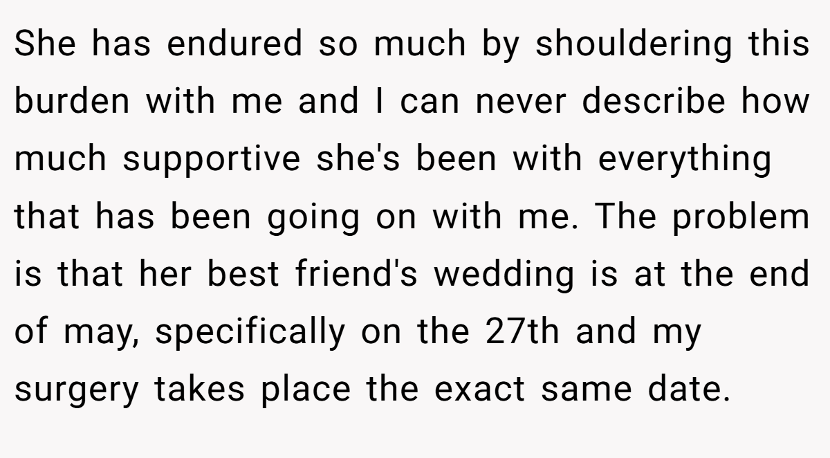 She has endured so much by shouldering this burden with me and I can never describe how much supportive she's been with everything that has been going on with me. The problem is that her best friend's wedding is at the end of may, specifically on the 27th and my surgery takes place the exact same date.