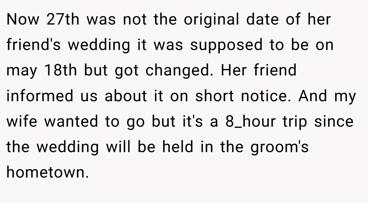 Now 27th was not the original date of her friend's wedding it was supposed to be on may 18th but got changed. Her friend informed us about it on short notice. And my wife wanted to go but it's a 8_hour trip since the wedding will be held in the groom's hometown.