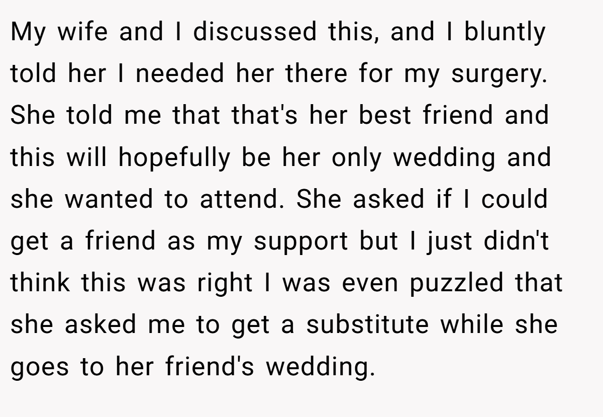 My wife and I discussed this, and I bluntly told her I needed her there for my surgery. She told me that that's her best friend and this will hopefully be her only wedding and she wanted to attend. She asked if I could get a friend as my support but I just didn't think this was right I was even puzzled that she asked me to get a substitute while she goes to her friend's wedding.