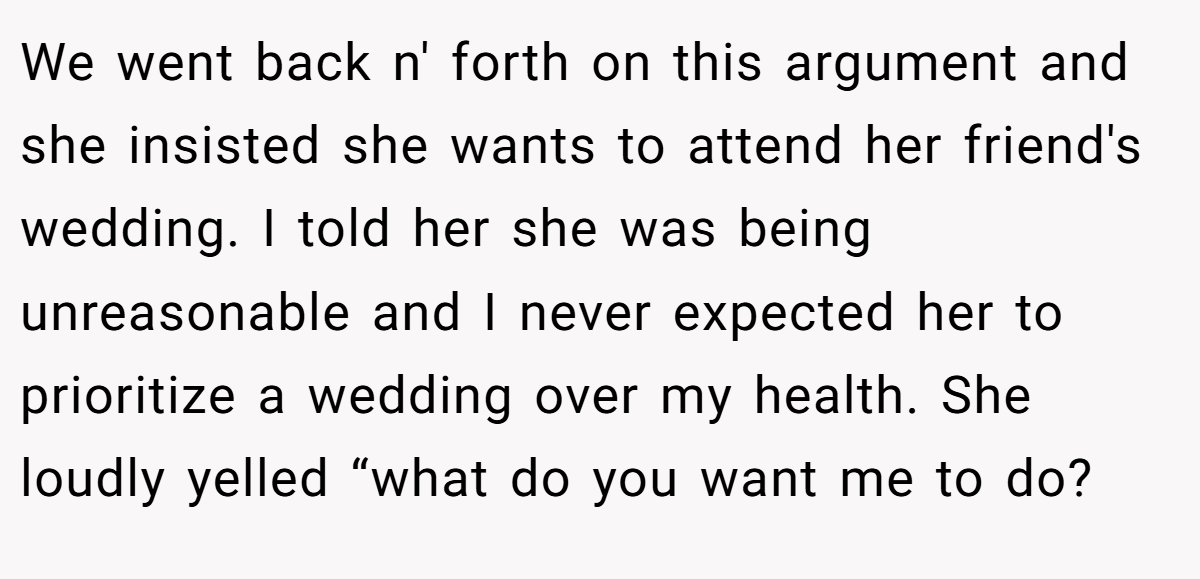 We went back n' forth on this argument and she insisted she wants to attend her friend's wedding. I told her she was being unreasonable and I never expected her to prioritize a wedding over my health. She loudly yelled “what do you want me to do?