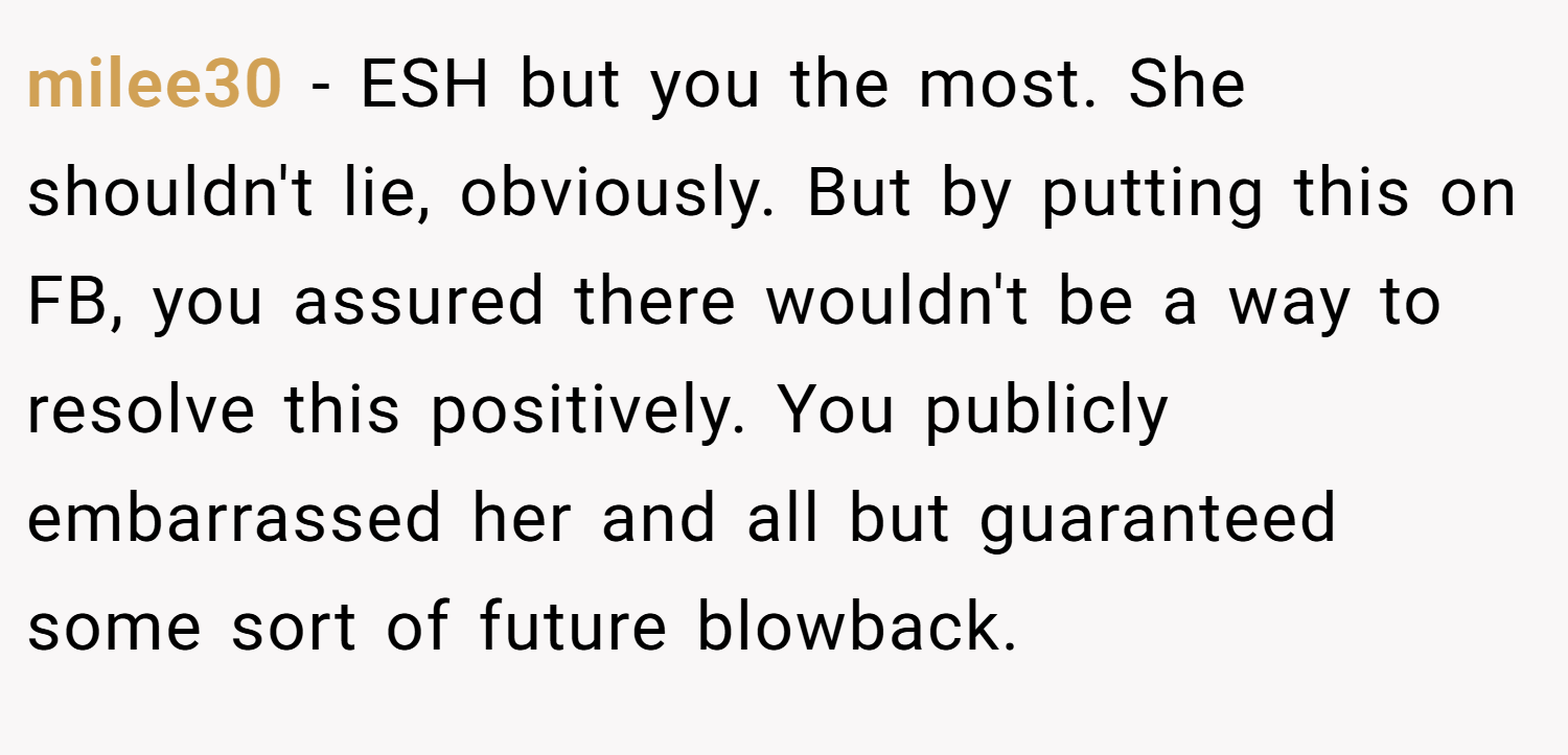 milee30 − ESH but you the most. She shouldn't lie, obviously. But by putting this on FB, you assured there wouldn't be a way to resolve this positively. You publicly embarrassed her and all but guaranteed some sort of future blowback.