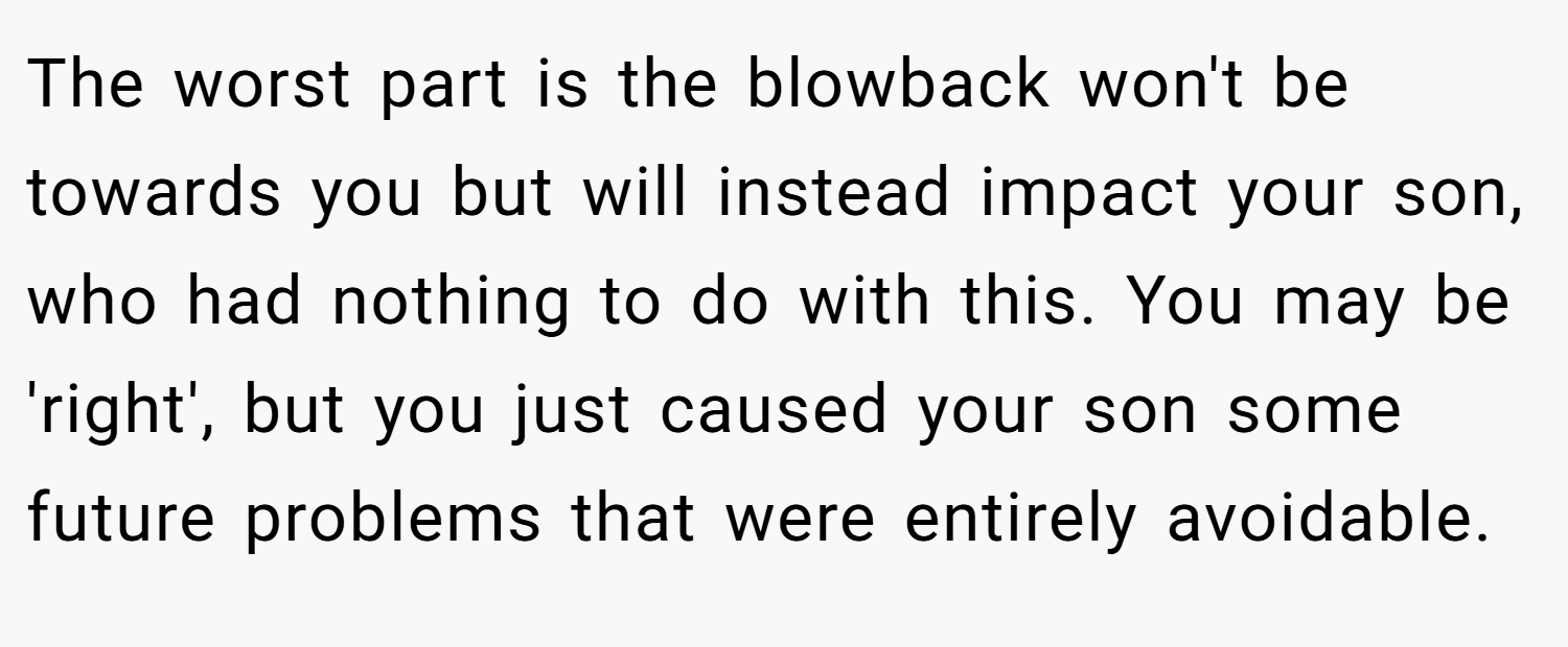 The worst part is the blowback won't be towards you but will instead impact your son, who had nothing to do with this. You may be 'right', but you just caused your son some future problems that were entirely avoidable.