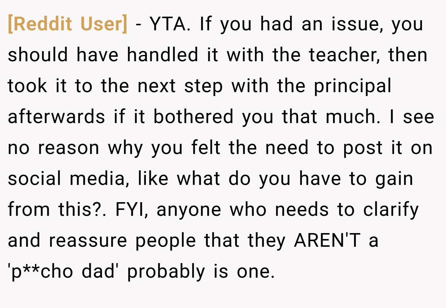 [Reddit User] − YTA. If you had an issue, you should have handled it with the teacher, then took it to the next step with the principal afterwards if it bothered you that much. I see no reason why you felt the need to post it on social media, like what do you have to gain from this?. FYI, anyone who needs to clarify and reassure people that they AREN'T a 'p**cho dad' probably is one.
