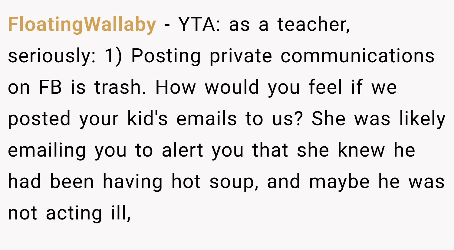 FloatingWallaby − YTA: as a teacher, seriously: 1) Posting private communications on FB is trash. How would you feel if we posted your kid's emails to us? She was likely emailing you to alert you that she knew he had been having hot soup, and maybe he was not acting ill,
